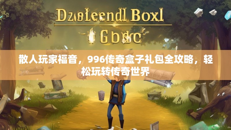 散人玩家福音，996传奇盒子礼包全攻略，轻松玩转传奇世界