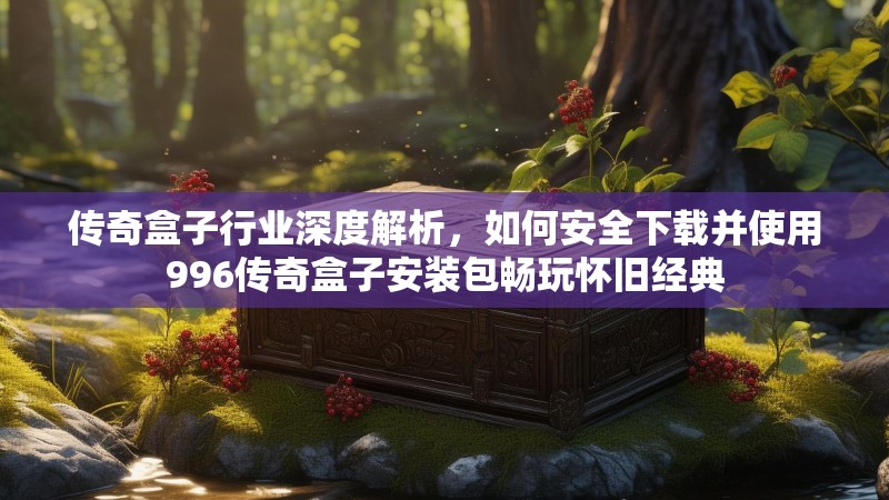 传奇盒子行业深度解析，如何安全下载并使用996传奇盒子安装包畅玩怀旧经典