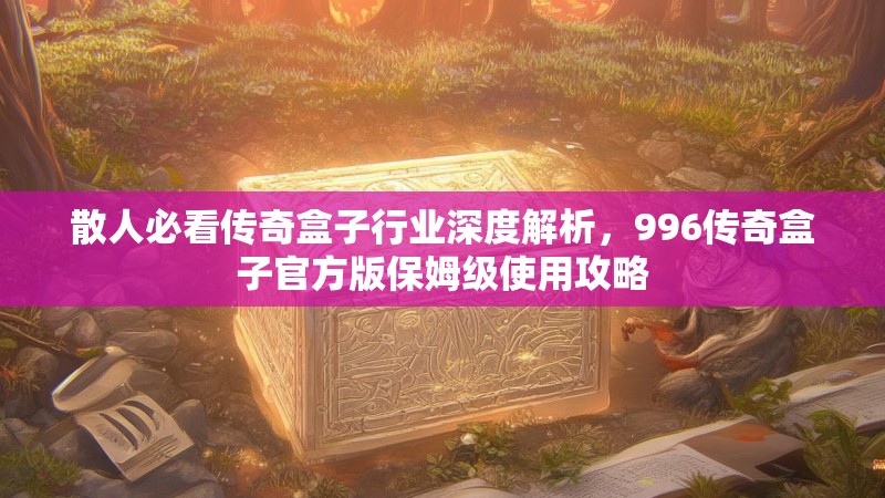 散人必看传奇盒子行业深度解析，996传奇盒子官方版保姆级使用攻略